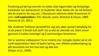 Forskning på læring innenfor en rekke ulike fagområder og forskjellige
kontekster har demonstrert at studenter lærer bedre når de må forklare
det de studerer for seg selv. I litteraturen refereres dette fenomenet til
som «self-explanation» (Chi, Bassok, Lewis, Reimann & Glaser, 1989:
Fonseca & Chi, 2011).
Når studenter forklarer lærestoff for seg selv, øker sjansen betydelig for
at de prøver å forstå nytt stoff i lys av det de allerede vet, blant annet
gjennom å trekke slutninger og å sammenligne fenomener.
Det er positive indikasjoner fra en relativt stor mengde studier på at slik
«self-explanation» fører til bedre læring, mer effektiv problemløsing og
økt bevissthet om hva man kan og ikke kan.
(Mayer et al., 2009).
 