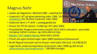 Magnus Nohr
• Jobber på Høgskolen i Østfold (HiØ) – avdeling for lærerutdanning
• Undervist i IKT på lærerutdanning siden 1996. 10 Obligatoriske IKT
arbeidskrav for AU/GLU studenter siden 2002
• Utdannet lærer ( IT-drift -> pedagogiskbruk)
• Ansvar for IKT for lærere –innføring i IKT siden 2002.
• Prosjektleder Norgesuniversitets prosjekt 2013-2015 «eStudent – grenseløs
overgang mellom campus- og nettundervisning»
• Master i IKT-støttet læring HiOA (2012-2014)
• Filmet alle egne forelesninger siden 2009 (auditorium/klasserom)
• Brukt flipped classroom på tre klasser med totalt 250 stud. 13/14&14/15
• Laget korte undervisningsvideor på kontoret siden 2008 og delt de på
www.youtube.com/magnusnohr - 200.000 visninger
 
