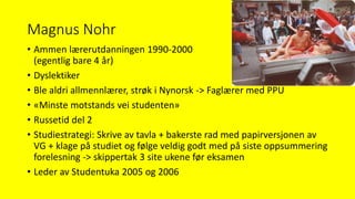 Magnus Nohr
• Ammen lærerutdanningen 1990-2000
(egentlig bare 4 år)
• Dyslektiker
• Ble aldri allmennlærer, strøk i Nynorsk -> Faglærer med PPU
• «Minste motstands vei studenten»
• Russetid del 2
• Studiestrategi: Skrive av tavla + bakerste rad med papirversjonen av
VG + klage på studiet og følge veldig godt med på siste oppsummering
forelesning -> skippertak 3 site ukene før eksamen
• Leder av Studentuka 2005 og 2006
 