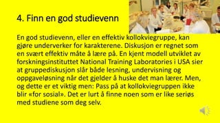 4. Finn en god studievenn
En god studievenn, eller en effektiv kollokviegruppe, kan
gjøre underverker for karakterene. Diskusjon er regnet som
en svært effektiv måte å lære på. En kjent modell utviklet av
forskningsinstituttet National Training Laboratories i USA sier
at gruppediskusjon slår både lesning, undervisning og
oppgaveløsning når det gjelder å huske det man lærer. Men,
og dette er et viktig men: Pass på at kollokviegruppen ikke
blir «for sosial». Det er lurt å finne noen som er like seriøs
med studiene som deg selv.
 