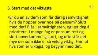 5. Start med det viktigste
•Er du en av dem som får dårlig samvittighet
hvis du hopper over noe på pensum? Slutt
med det! Blås i samvittigheten, og lær deg å
prioritere. I mange fag er pensum rett og
slett uoverkommelig stort, og ofte står det
mye der som ikke er så veldig viktig. Finn ut
hva som er viktigst, og begynn med det.
 