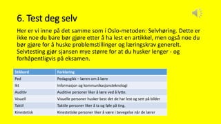 6. Test deg selv
Her er vi inne på det samme som i Oslo-metoden: Selvhøring. Dette er
ikke noe du bare bør gjøre etter å ha lest en artikkel, men også noe du
bør gjøre for å huske problemstillinger og læringskrav generelt.
Selvtesting gjør sjansen mye større for at du husker lenger - og
forhåpentligvis på eksamen.
Stikkord Forklaring
Ped Pedagogikk – læren om å lære
Ikt Informasjon og kommunikasjonsteknologi
Auditiv Auditive personer liker å lære ved å lytte.
Visuell Visuelle personer husker best det de har lest og sett på bilder
Taktil Taktile personer liker å ta og føle på ting.
Kinestetisk Kinestetiske personer liker å være i bevegelse når de lærer
 
