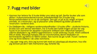 7. Pugg med bilder
• Hjernen har lettere for å huske bilder enn tekst og tall. Derfor bruker alle som
deltar i hukommelseskonkurranser, billedteknikker for å huske ting.
Reiseruteteknikken er en av de vanligste. Den går ut på at du velger et kjent
område, en «reiserute», og så plasserer ulike stikkord og bilder på denne
reiseruten i tankene dine.
• Da Oddbjørn By - tidligere verdensrekordholder i å huske siffer - studerte historie,
brukte han selv denne teknikken. For å huske den kalde krigen så han for seg
huset til en kamerat for deretter å plassere stikkord som «Marshall-hjelpen»,
«Berlin-blokaden» og «NATO-opprettelsen» rundt omkring i huset. Hvert stikkord
fikk et bilde; Marshall-hjelpen fikk en marshmallow, Berlin-blokaden en
berlinerbolle og NATO en NATO-soldat. Han kunne da gå rundt i huset i tankene
sine og finne bildene i de ulike rommene.
• - Jeg spør meg selv: Hvis jeg kunne tatt med en jukselapp på eksamen, hva ville
jeg skrevet på den? Dét memorerer jeg, forteller By
 