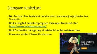 Oppgave tankekart
• Nå skal dere føre tankekart notater på en presentasjon jeg hoder i ca
5 minutter
• Bruk et digitalt tankekart program. Eksempel Freemind eller
https://www.mindomo.com/no/
• Bruk 5 minutter på lage deg et tekstnotat ut fra notatene dine
• Presenter stoffet i 2 min til sidemann
 