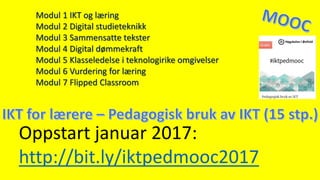 Oppstart januar 2017:
http://bit.ly/iktpedmooc2017
Modul 1 IKT og læring
Modul 2 Digital studieteknikk
Modul 3 Sammensatte tekster
Modul 4 Digital dømmekraft
Modul 5 Klasseledelse i teknologirike omgivelser
Modul 6 Vurdering for læring
Modul 7 Flipped Classroom
 