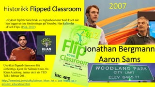 Historikk Flipped Classroom
Jonathan Bergmann
Aaron Sams
Utrykket flip blir først brukt av highschoollærer Karl Fisch når
han legger ut sine forelesninger på Youtube. Han kaller det
«Fisch Flip» (Pink, 2010)
Utrykket flipped classroom blir
«offentlig» kjent når Salman Khan, fra
Khan Academy, bruker det i sin TED
Talk i februar 2011
http://www.ted.com/talks/salman_khan_let_s_use_video_to_r
einvent_education.html
2007
 