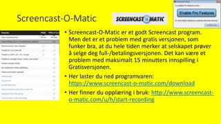 Screencast-O-Matic
• Screencast-O-Matic er et godt Screencast program.
Men det er et problem med gratis versjonen, som
funker bra, at du hele tiden merker at selskapet prøver
å selge deg full-/betalingsversjonen. Det kan være et
problem med maksimalt 15 minutters innspilling i
Gratisversjonen.
• Her laster du ned programvaren:
https://www.screencast-o-matic.com/download
• Her finner du opplæring i bruk: http://www.screencast-
o-matic.com/u/h/start-recording
 