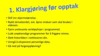 • Still inn skjermstørrelse.
• Rydd skrivebordet, evt. åpne vinduer som skal brukes i
videoen.
• Fjern urelevante verktøylinjer i programmet.
• Lukk unødvendige programmer for å frigjøre minne.
• Slett historikken i nettleseren din.
• Unngå å eksponere personlige data.
• Gå ned på fargeoppløsning?
 