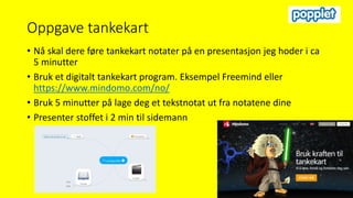 Oppgave tankekart
• Nå skal dere føre tankekart notater på en presentasjon jeg hoder i ca
5 minutter
• Bruk et digitalt tankekart program. Eksempel Freemind eller
https://www.mindomo.com/no/
• Bruk 5 minutter på lage deg et tekstnotat ut fra notatene dine
• Presenter stoffet i 2 min til sidemann
 