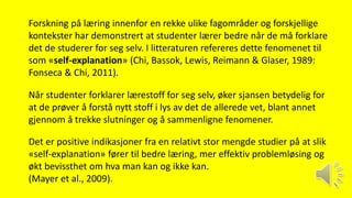 Forskning på læring innenfor en rekke ulike fagområder og forskjellige
kontekster har demonstrert at studenter lærer bedre når de må forklare
det de studerer for seg selv. I litteraturen refereres dette fenomenet til
som «self-explanation» (Chi, Bassok, Lewis, Reimann & Glaser, 1989:
Fonseca & Chi, 2011).
Når studenter forklarer lærestoff for seg selv, øker sjansen betydelig for
at de prøver å forstå nytt stoff i lys av det de allerede vet, blant annet
gjennom å trekke slutninger og å sammenligne fenomener.
Det er positive indikasjoner fra en relativt stor mengde studier på at slik
«self-explanation» fører til bedre læring, mer effektiv problemløsing og
økt bevissthet om hva man kan og ikke kan.
(Mayer et al., 2009).
 