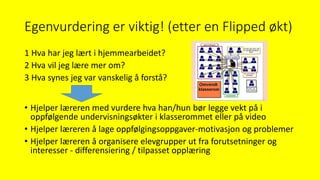Egenvurdering er viktig! (etter en Flipped økt)
1 Hva har jeg lært i hjemmearbeidet?
2 Hva vil jeg lære mer om?
3 Hva synes jeg var vanskelig å forstå?
• Hjelper læreren med vurdere hva han/hun bør legge vekt på i
oppfølgende undervisningsøkter i klasserommet eller på video
• Hjelper læreren å lage oppfølgingsoppgaver-motivasjon og problemer
• Hjelper læreren å organisere elevgrupper ut fra forutsetninger og
interesser - differensiering / tilpasset opplæring
 