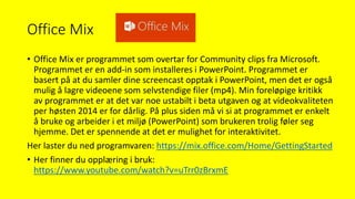 Office Mix
• Office Mix er programmet som overtar for Community clips fra Microsoft.
Programmet er en add-in som installeres i PowerPoint. Programmet er
basert på at du samler dine screencast opptak i PowerPoint, men det er også
mulig å lagre videoene som selvstendige filer (mp4). Min foreløpige kritikk
av programmet er at det var noe ustabilt i beta utgaven og at videokvaliteten
per høsten 2014 er for dårlig. På plus siden må vi si at programmet er enkelt
å bruke og arbeider i et miljø (PowerPoint) som brukeren trolig føler seg
hjemme. Det er spennende at det er mulighet for interaktivitet.
Her laster du ned programvaren: https://mix.office.com/Home/GettingStarted
• Her finner du opplæring i bruk:
https://www.youtube.com/watch?v=uTrr0zBrxmE
 