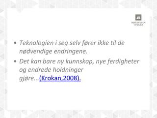• Teknologien i seg selv fører ikke til de
nødvendige endringene.
• Det kan bare ny kunnskap, nye ferdigheter
og endrede holdninger
gjøre...(Krokan,2008).
 