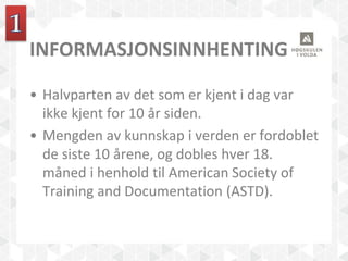 INFORMASJONSINNHENTING
• Halvparten av det som er kjent i dag var
ikke kjent for 10 år siden.
• Mengden av kunnskap i verden er fordoblet
de siste 10 årene, og dobles hver 18.
måned i henhold til American Society of
Training and Documentation (ASTD).
 