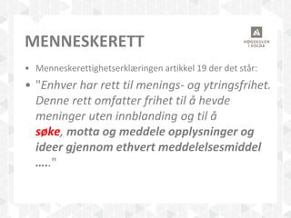 MENNESKERETT
• Menneskerettighetserklæringen artikkel 19 der det står:
• "Enhver har rett til menings- og ytringsfrihet.
Denne rett omfatter frihet til å hevde
meninger uten innblanding og til å
søke, motta og meddele opplysninger og
ideer gjennom ethvert meddelelsesmiddel
….."
 