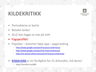 KILDEKRITIKK
• Portvaktene er borte
• Betalte lenker
• ALLE kan legge ut noe på nett
• Fagspesifikt!
• Populær – kommer høyt opp – pageranking
– http://www.google.no/search?q=jesus+and+mary)
– http://www.google.no/search?q=mary+and+jesus)
– http://no.search.yahoo.com/search?p=jesus+and+mary
• Kildekritikk er en ferdighet for 21.århundre, må læres!
– http://kortlink.no/j46F
 