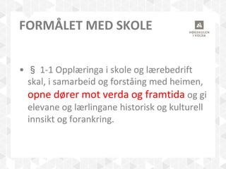 FORMÅLET MED SKOLE
• § 1-1 Opplæringa i skole og lærebedrift
skal, i samarbeid og forståing med heimen,
opne dører mot verda og framtida og gi
elevane og lærlingane historisk og kulturell
innsikt og forankring.
 