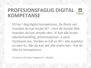 PROFESJONSFAGLIG DIGITAL
KOMPETANSE
Få har i dag digital kompetanse. De fleste vet
hvordan de kan bruke IKT - men de forstår ikke
hvordan de kan utnytte den. Vi kan alle bruke
tekstbehandling, presentasjoner, e-post,
Facebook osv. Verden er full av IKT i alle aspekter
av våre liv. Når du kan det alle andre kan - har du
ikke en kompetanse.
(Professor Kai Olsen Høgskulen i Molde)
 