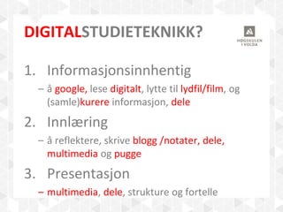 DIGITALSTUDIETEKNIKK?
1. Informasjonsinnhentig
– å google, lese digitalt, lytte til lydfil/film, og
(samle)kurere informasjon, dele
2. Innlæring
– å reflektere, skrive blogg /notater, dele,
multimedia og pugge
3. Presentasjon
– multimedia, dele, strukture og fortelle
 