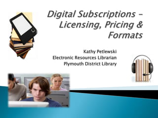 Digital Subscriptions – Licensing, Pricing &  Formats Kathy Petlewski Electronic Resources Librarian Plymouth District Library 