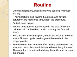  During angiography, patients may be sedated to reduce
anxiety.
 Their heart rate and rhythm, breathing, and oxygen
saturation are monitored throughout the procedure.
 Patient clean draped .
 A local anesthetic is usually used in the area where the
catheter is to be inserted, most commonly the femoral
artery.
 First, a small incision is given, medicut is inserted into the
artery. Fluoroscopy is used to guide the needle to the
proper position .
 The needle is then removed after placing guide wire in the
artery and vascular sheath is inserted over the guide wire .
The catheter is then inserted along the guide wire through
the sheath.
Routine
 