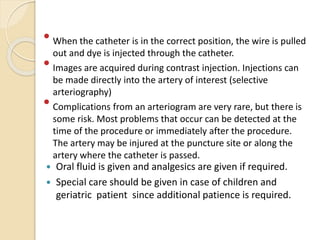  When the catheter is in the correct position, the wire is pulled
out and dye is injected through the catheter.
 Images are acquired during contrast injection. Injections can
be made directly into the artery of interest (selective
arteriography)
 Complications from an arteriogram are very rare, but there is
some risk. Most problems that occur can be detected at the
time of the procedure or immediately after the procedure.
The artery may be injured at the puncture site or along the
artery where the catheter is passed.
 Oral fluid is given and analgesics are given if required.
 Special care should be given in case of children and
geriatric patient since additional patience is required.
 