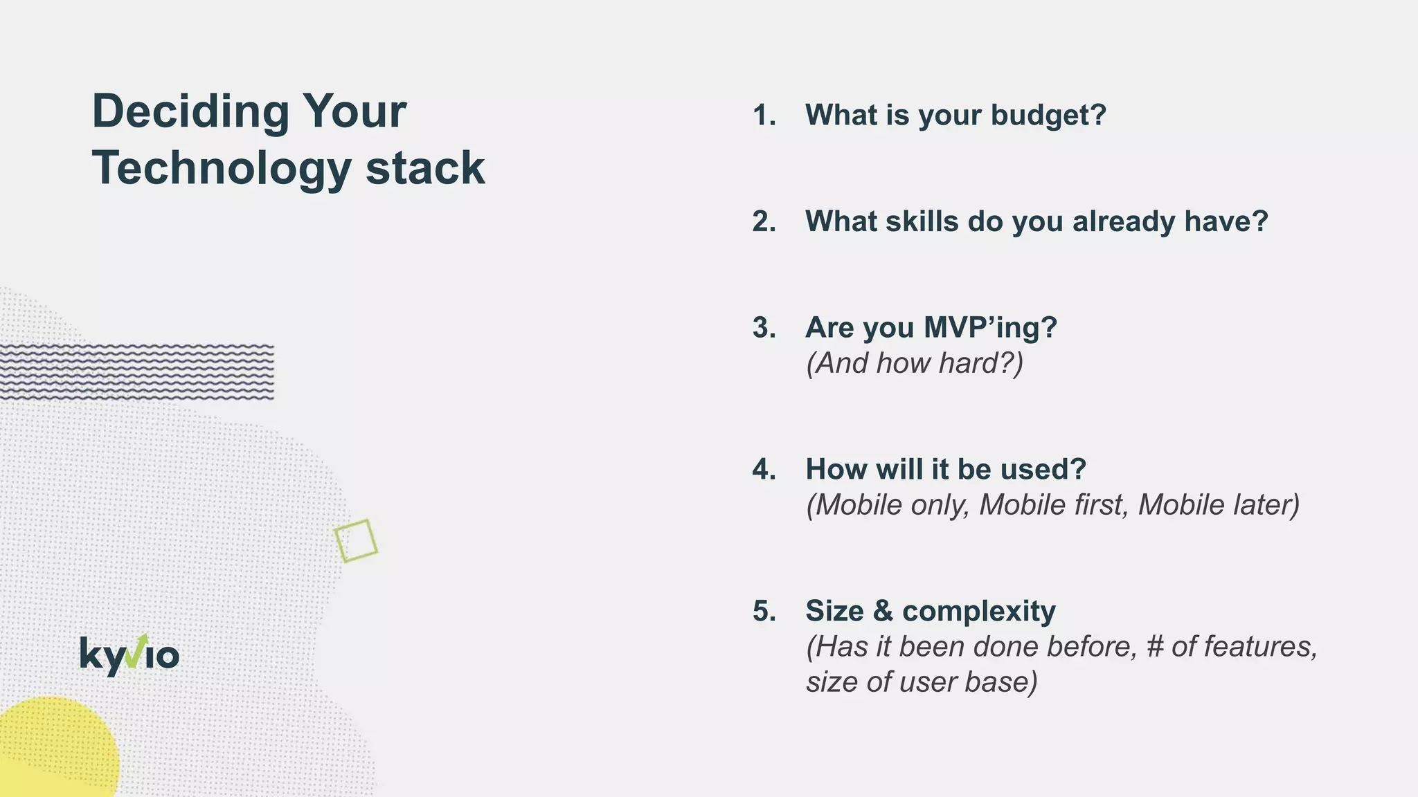 1. What is your budget?
2. What skills do you already have?
3. Are you MVP’ing?
(And how hard?)
4. How will it be used?
(Mobile only, Mobile first, Mobile later)
5. Size & complexity
(Has it been done before, # of features,
size of user base)
Deciding Your
Technology stack
 