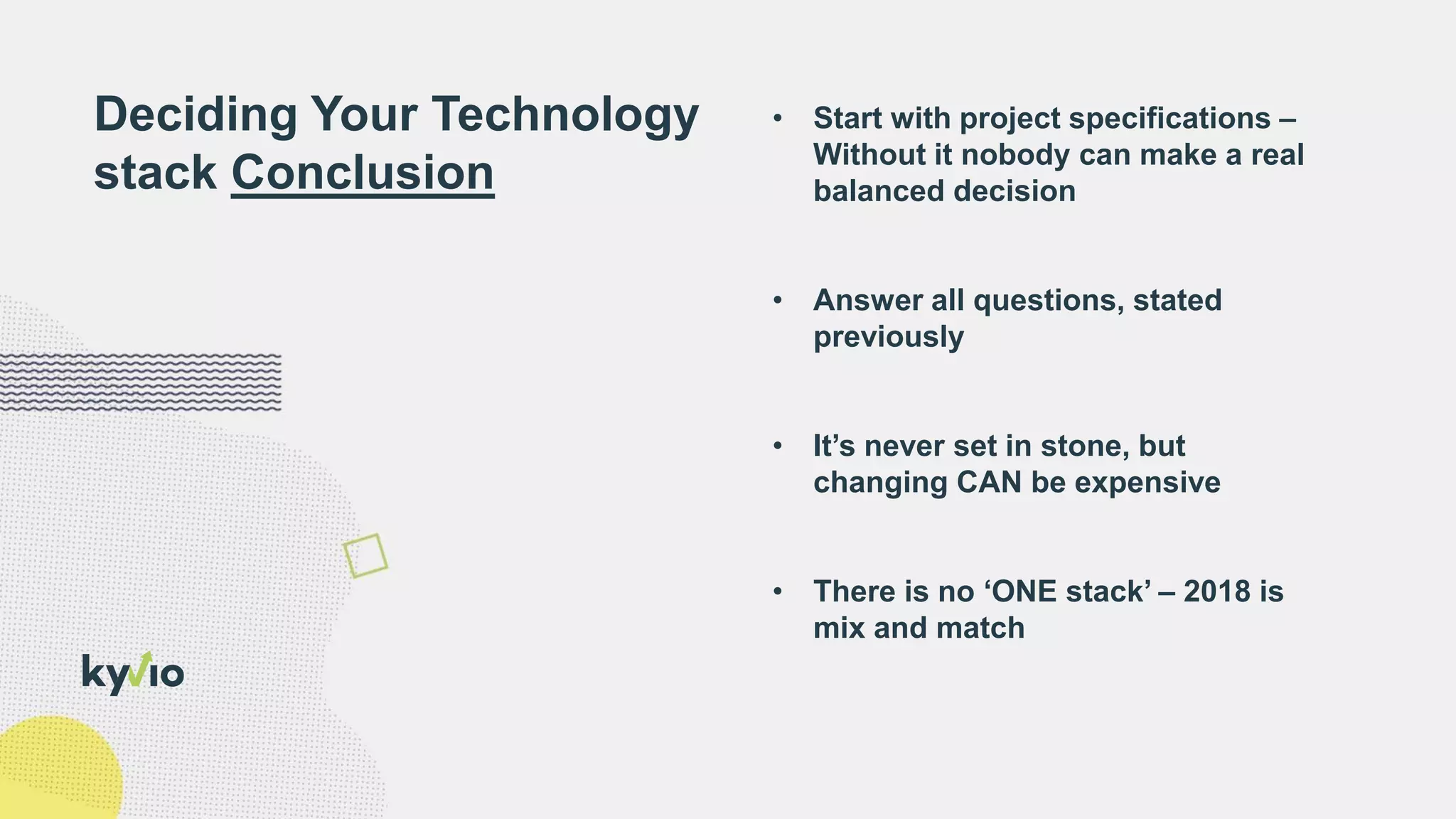 • Start with project specifications –
Without it nobody can make a real
balanced decision
• Answer all questions, stated
previously
• It’s never set in stone, but
changing CAN be expensive
• There is no ‘ONE stack’ – 2018 is
mix and match
Deciding Your Technology
stack Conclusion
 