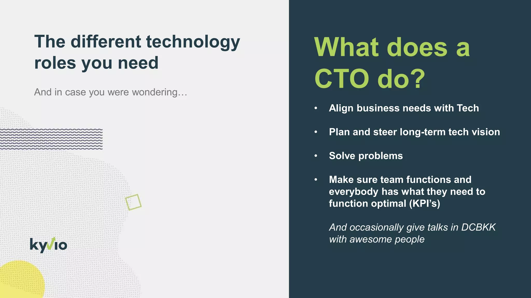 The different technology
roles you need
What does a
CTO do?
• Align business needs with Tech
• Plan and steer long-term tech vision
• Solve problems
• Make sure team functions and
everybody has what they need to
function optimal (KPI’s)
And occasionally give talks in DCBKK
with awesome people
 