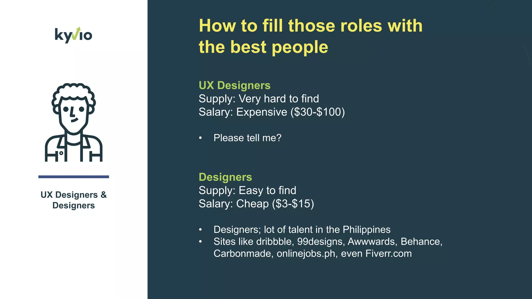 How to fill those roles with
the best people
UX Designers &
Designers
UX Designers
Supply: Very hard to find
Salary: Expensive ($30-$100)
• Please tell me?
Designers
Supply: Easy to find
Salary: Cheap ($3-$15)
• Designers; lot of talent in the Philippines
• Sites like dribbble, 99designs, Awwwards, Behance,
Carbonmade, onlinejobs.ph, even Fiverr.com
 