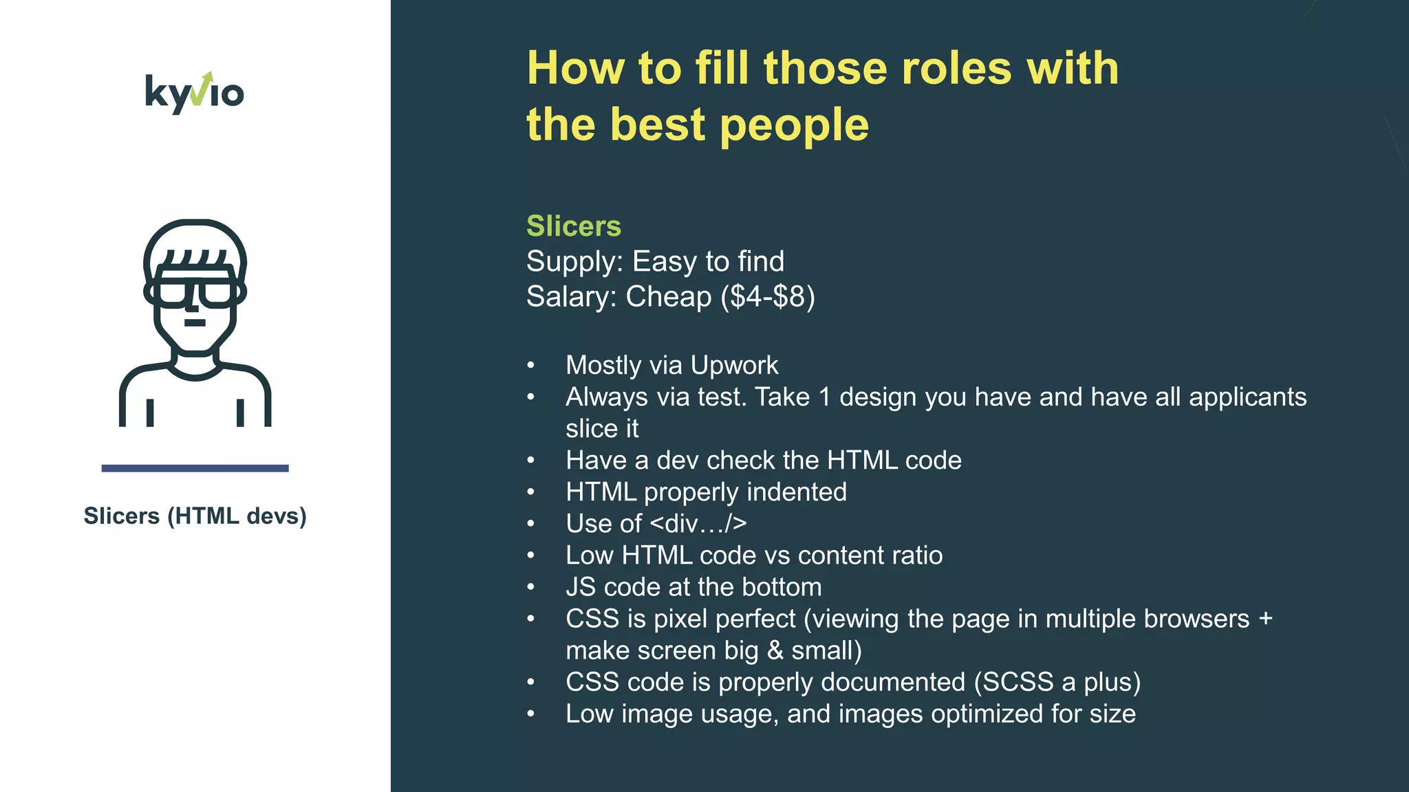 How to fill those roles with
the best people
Slicers (HTML devs)
Slicers
Supply: Easy to find
Salary: Cheap ($4-$8)
• Mostly via Upwork
• Always via test. Take 1 design you have and have all applicants
slice it
• Have a dev check the HTML code
• HTML properly indented
• Use of <div…/>
• Low HTML code vs content ratio
• JS code at the bottom
• CSS is pixel perfect (viewing the page in multiple browsers +
make screen big & small)
• CSS code is properly documented (SCSS a plus)
• Low image usage, and images optimized for size
 