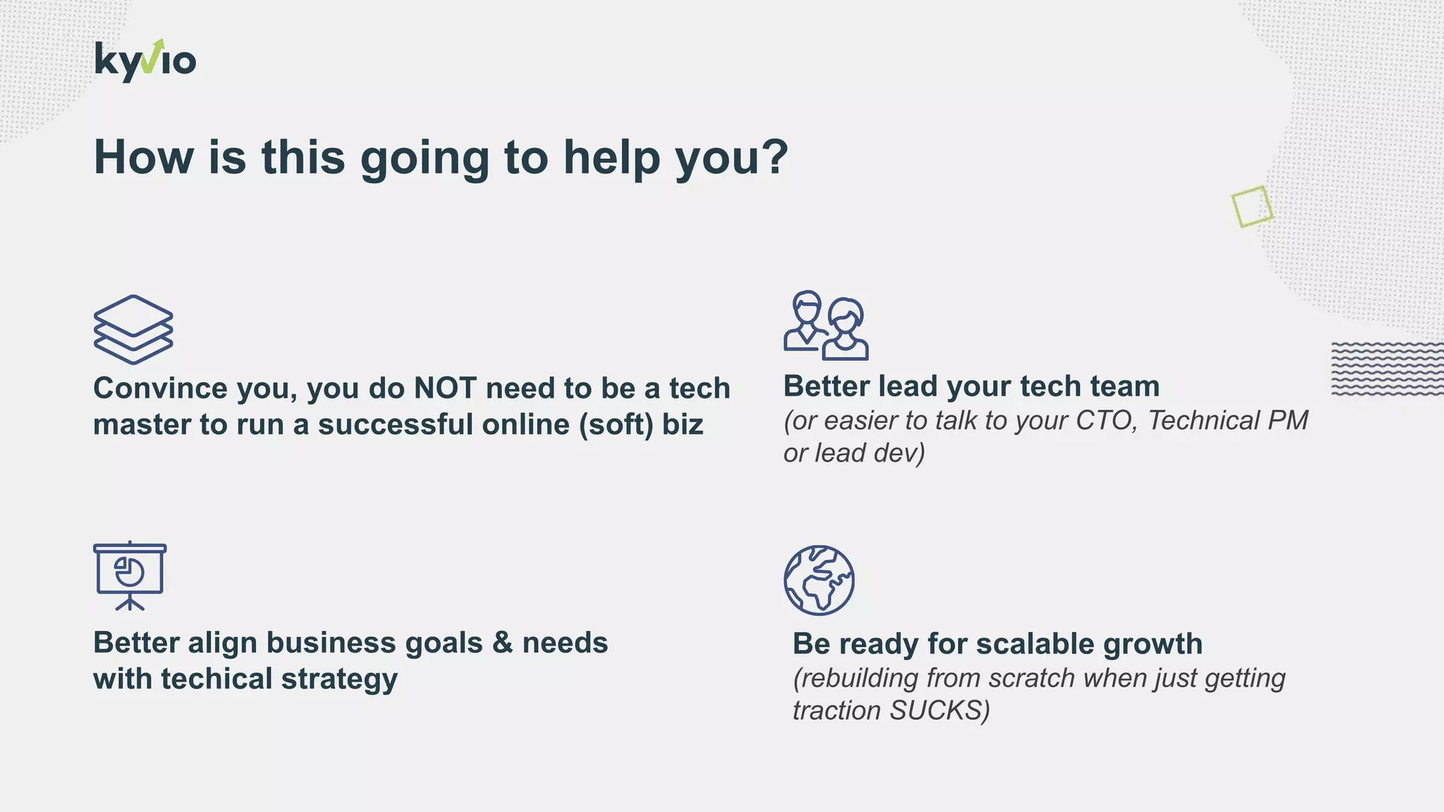 Be ready for scalable growth
(rebuilding from scratch when just getting
traction SUCKS)
How is this going to help you?
Better align business goals & needs
with techical strategy
Better lead your tech team
(or easier to talk to your CTO, Technical PM
or lead dev)
Convince you, you do NOT need to be a tech
master to run a successful online (soft) biz
 