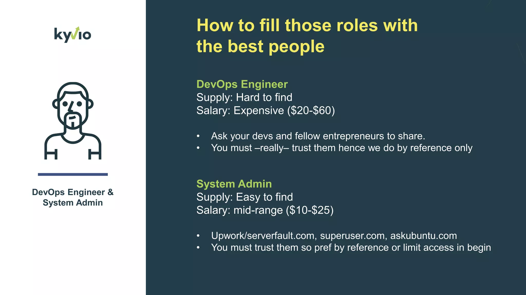 How to fill those roles with
the best people
DevOps Engineer &
System Admin
DevOps Engineer
Supply: Hard to find
Salary: Expensive ($20-$60)
• Ask your devs and fellow entrepreneurs to share.
• You must –really– trust them hence we do by reference only
System Admin
Supply: Easy to find
Salary: mid-range ($10-$25)
• Upwork/serverfault.com, superuser.com, askubuntu.com
• You must trust them so pref by reference or limit access in begin
 