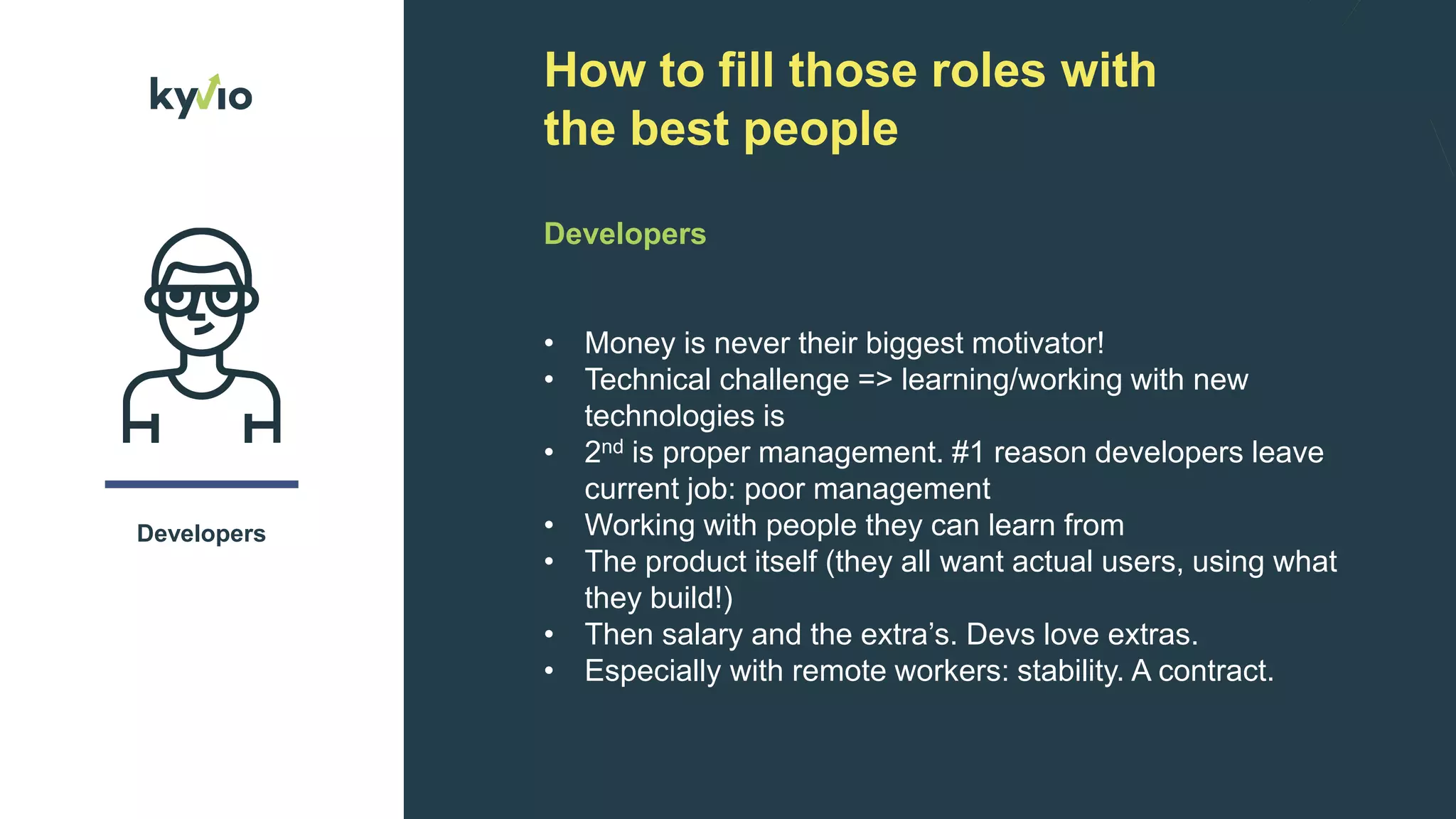 How to fill those roles with
the best people
Developers
Developers
($20-$60)
• Money is never their biggest motivator!
• Technical challenge => learning/working with new
technologies is
• 2nd is proper management. #1 reason developers leave
current job: poor management
• Working with people they can learn from
• The product itself (they all want actual users, using what
they build!)
• Then salary and the extra’s. Devs love extras.
• Especially with remote workers: stability. A contract.
 