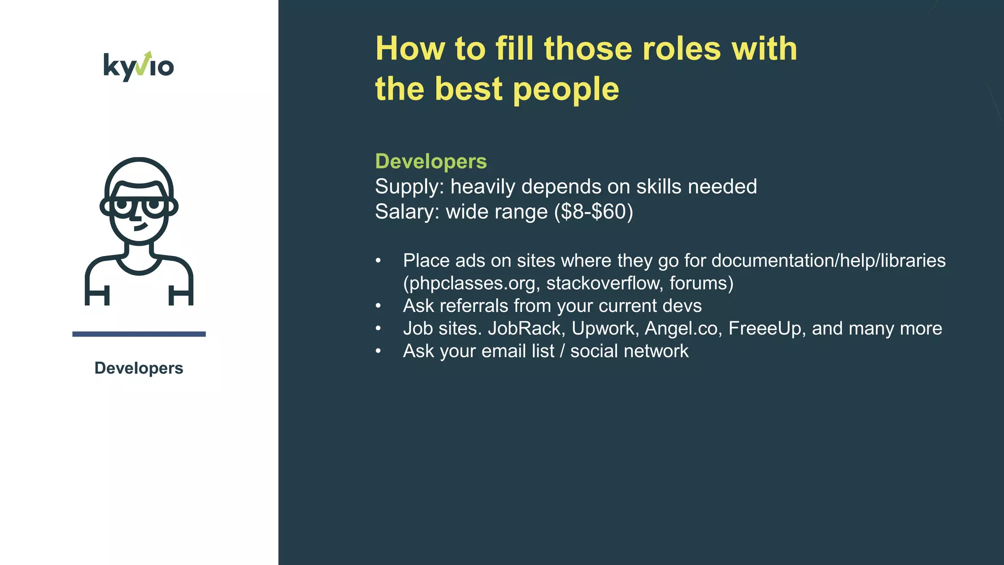 How to fill those roles with
the best people
Developers
Developers
Supply: heavily depends on skills needed
Salary: wide range ($8-$60)
• Place ads on sites where they go for documentation/help/libraries
(phpclasses.org, stackoverflow, forums)
• Ask referrals from your current devs
• Job sites. JobRack, Upwork, Angel.co, FreeeUp, and many more
• Ask your email list / social network
 