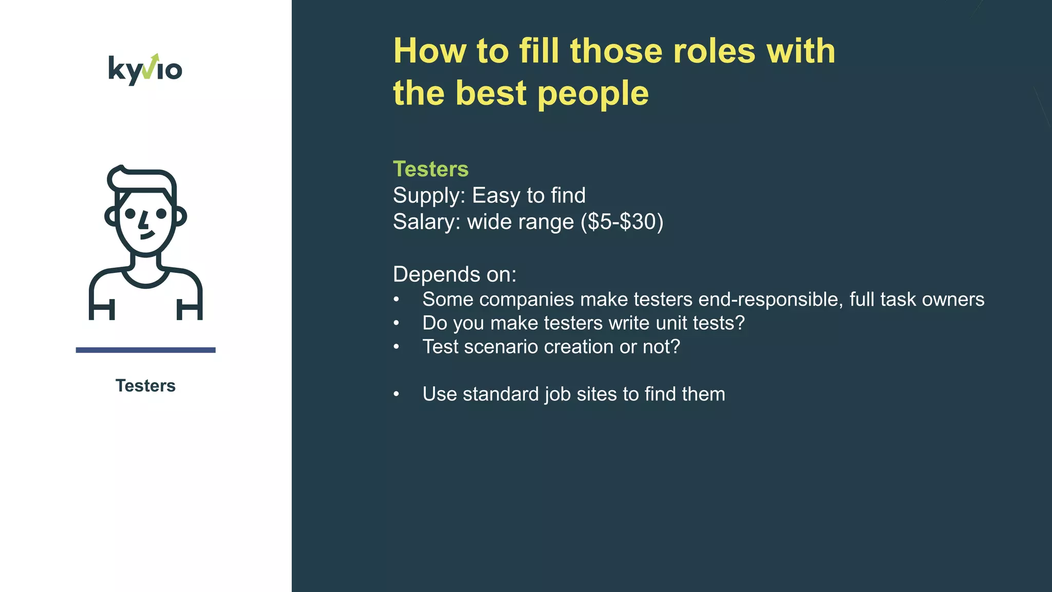 How to fill those roles with
the best people
Testers
Testers
Supply: Easy to find
Salary: wide range ($5-$30)
Depends on:
• Some companies make testers end-responsible, full task owners
• Do you make testers write unit tests?
• Test scenario creation or not?
• Use standard job sites to find them
 