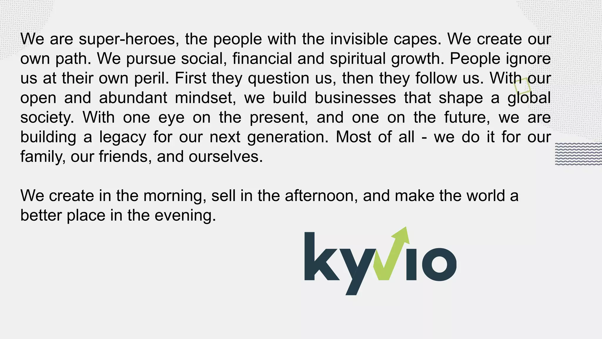We are super-heroes, the people with the invisible capes. We create our
own path. We pursue social, financial and spiritual growth. People ignore
us at their own peril. First they question us, then they follow us. With our
open and abundant mindset, we build businesses that shape a global
society. With one eye on the present, and one on the future, we are
building a legacy for our next generation. Most of all - we do it for our
family, our friends, and ourselves.
We create in the morning, sell in the afternoon, and make the world a
better place in the evening.
 