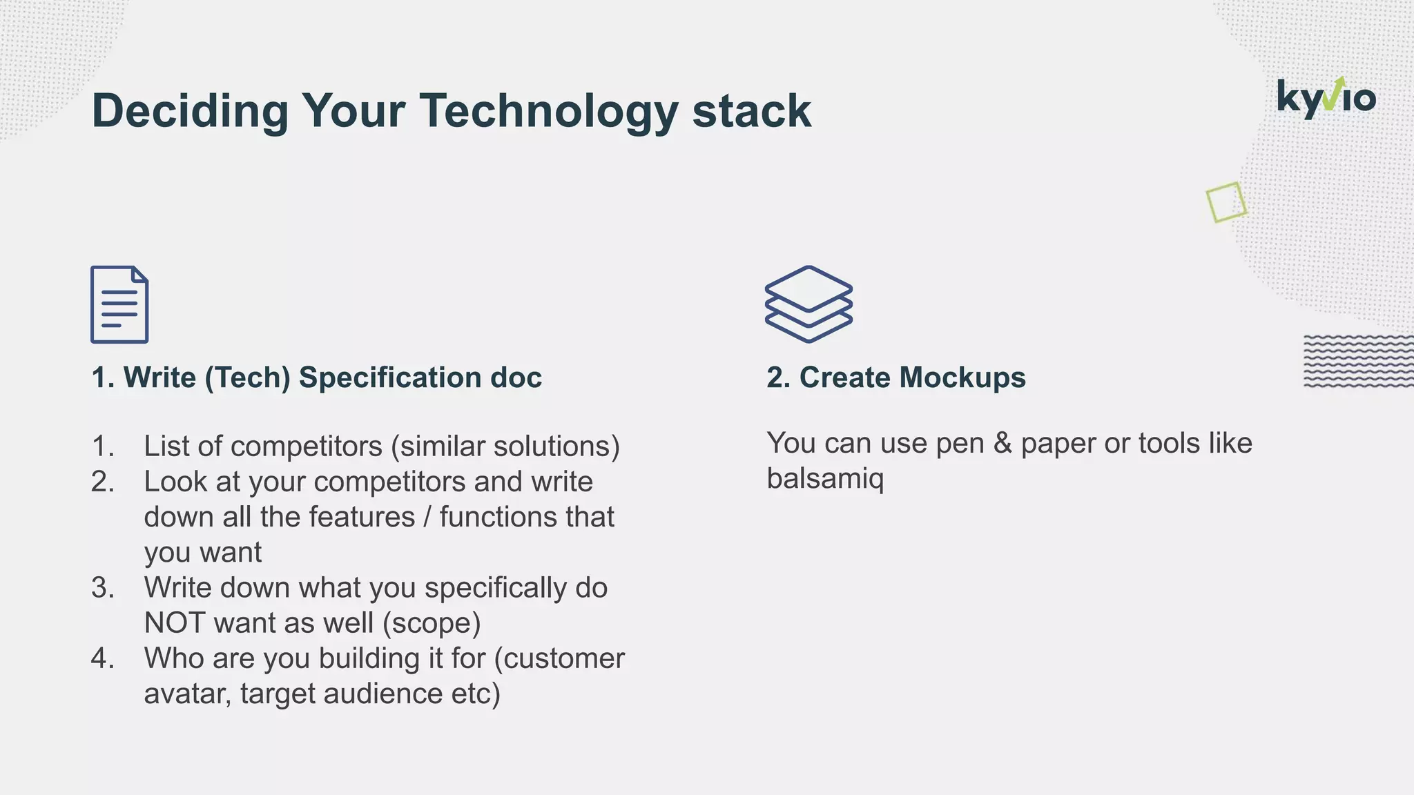 1. Write (Tech) Specification doc 2. Create Mockups
1. List of competitors (similar solutions)
2. Look at your competitors and write
down all the features / functions that
you want
3. Write down what you specifically do
NOT want as well (scope)
4. Who are you building it for (customer
avatar, target audience etc)
You can use pen & paper or tools like
balsamiq
Deciding Your Technology stack
 