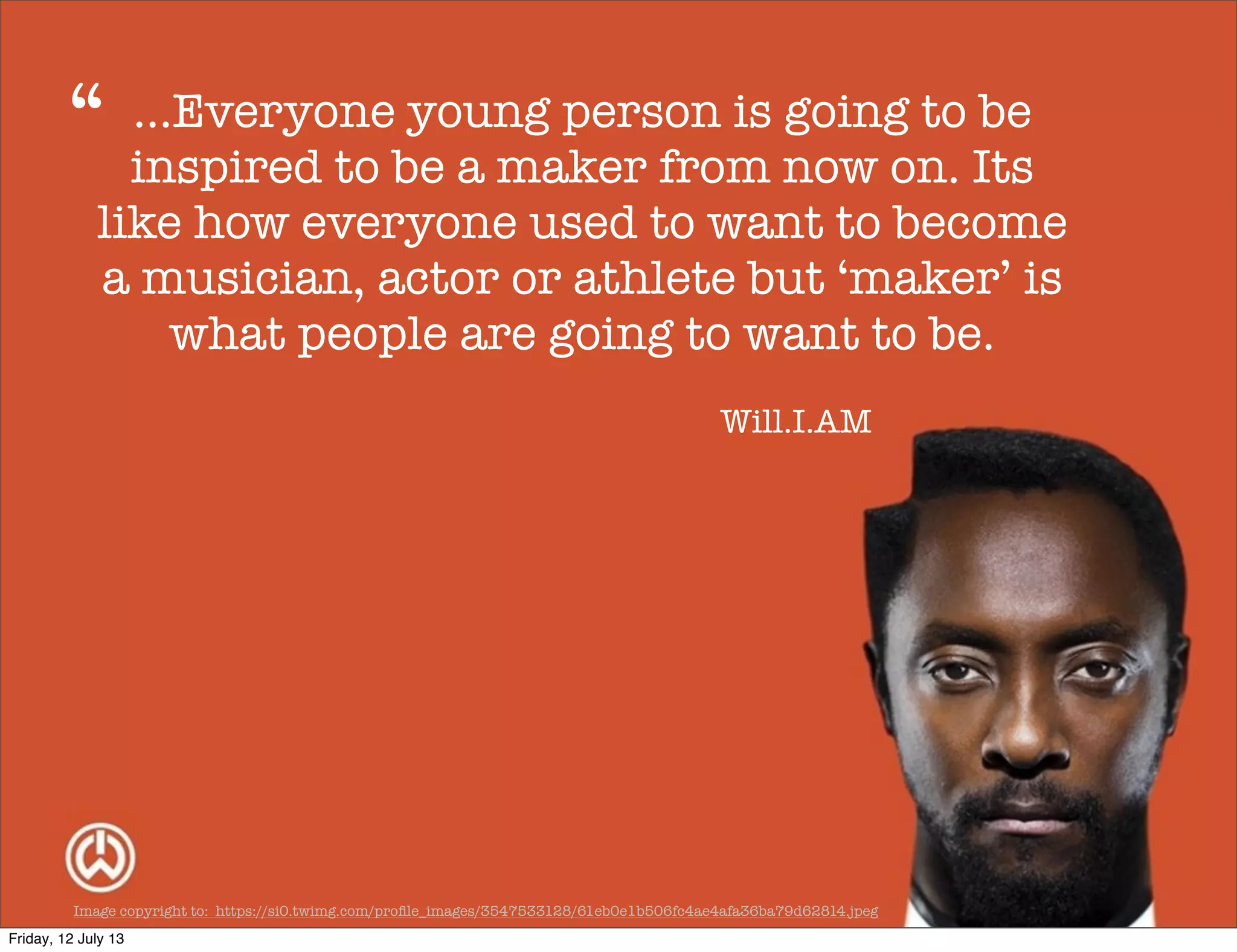 Image copyright to: https://si0.twimg.com/proﬁle_images/3547533128/61eb0e1b506fc4ae4afa36ba79d62814.jpeg
...Everyone young person is going to be
inspired to be a maker from now on. Its
like how everyone used to want to become
a musician, actor or athlete but ‘maker’ is
what people are going to want to be.
“
Will.I.AM
Friday, 12 July 13
 
