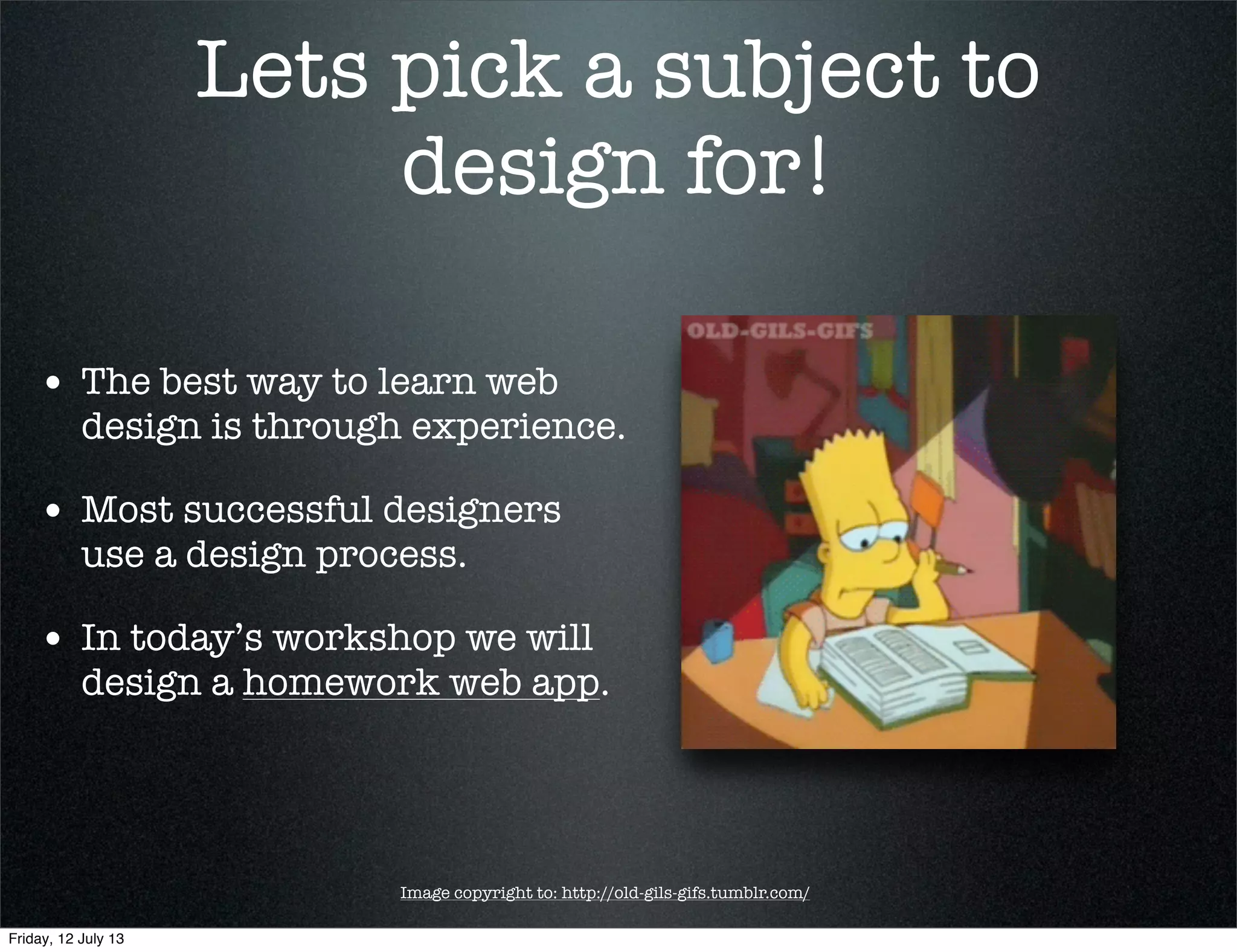 Lets pick a subject to
design for!
• The best way to learn web
design is through experience.
• Most successful designers
use a design process.
• In today’s workshop we will
design a homework web app.
Image copyright to: http://old-gils-gifs.tumblr.com/
Friday, 12 July 13
 