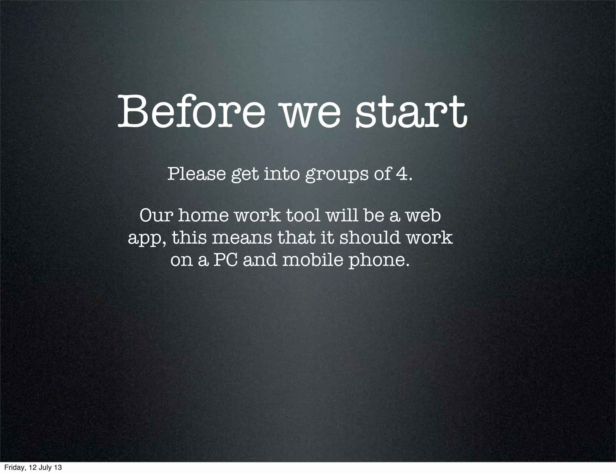 Before we start
Please get into groups of 4.
Our home work tool will be a web
app, this means that it should work
on a PC and mobile phone.
Friday, 12 July 13
 