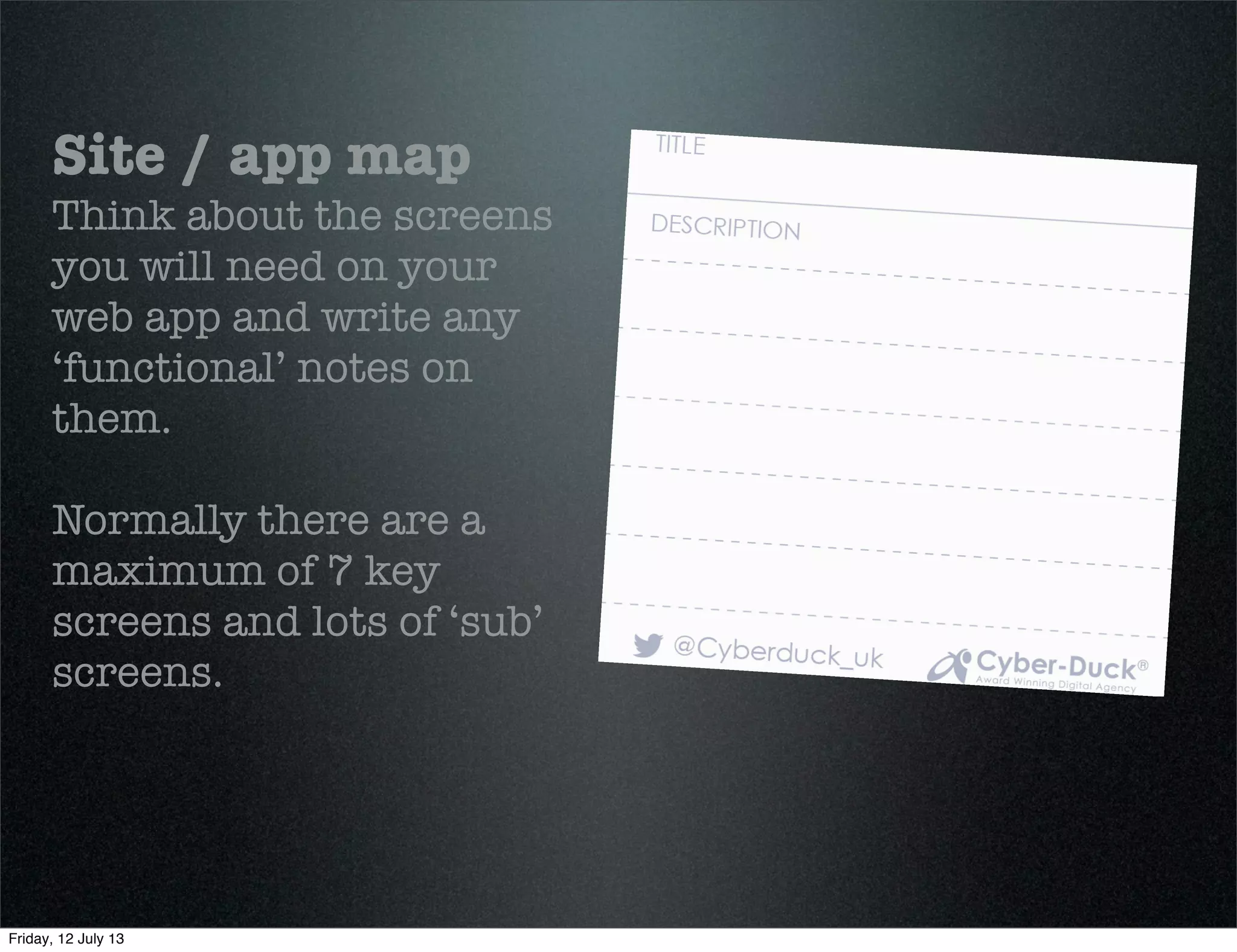 Site / app map
Think about the screens
you will need on your
web app and write any
‘functional’ notes on
them.
Normally there are a
maximum of 7 key
screens and lots of ‘sub’
screens.
Friday, 12 July 13
 