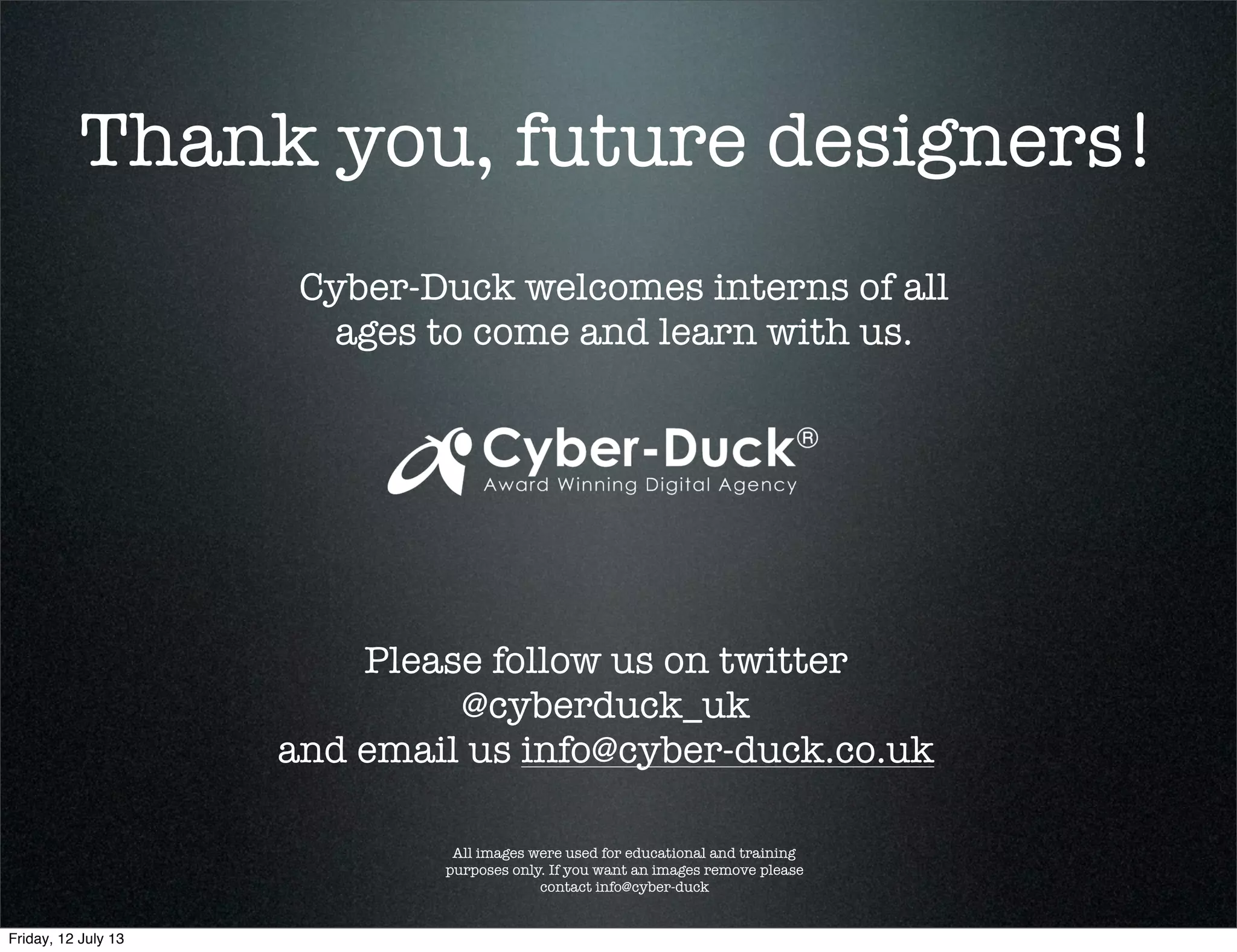 Thank you, future designers!
Cyber-Duck welcomes interns of all
ages to come and learn with us.
All images were used for educational and training
purposes only. If you want an images remove please
contact info@cyber-duck
Please follow us on twitter
@cyberduck_uk
and email us info@cyber-duck.co.uk
Friday, 12 July 13
 