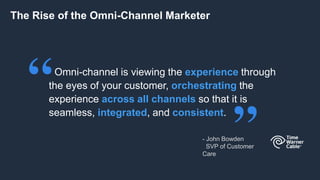 Omni-channel is viewing the experience through
the eyes of your customer, orchestrating the
experience across all channels so that it is
seamless, integrated, and consistent.
The Rise of the Omni-Channel Marketer
- John Bowden
SVP of Customer
Care
 