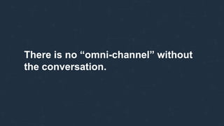 There is no “omni-channel” without
the conversation.
 