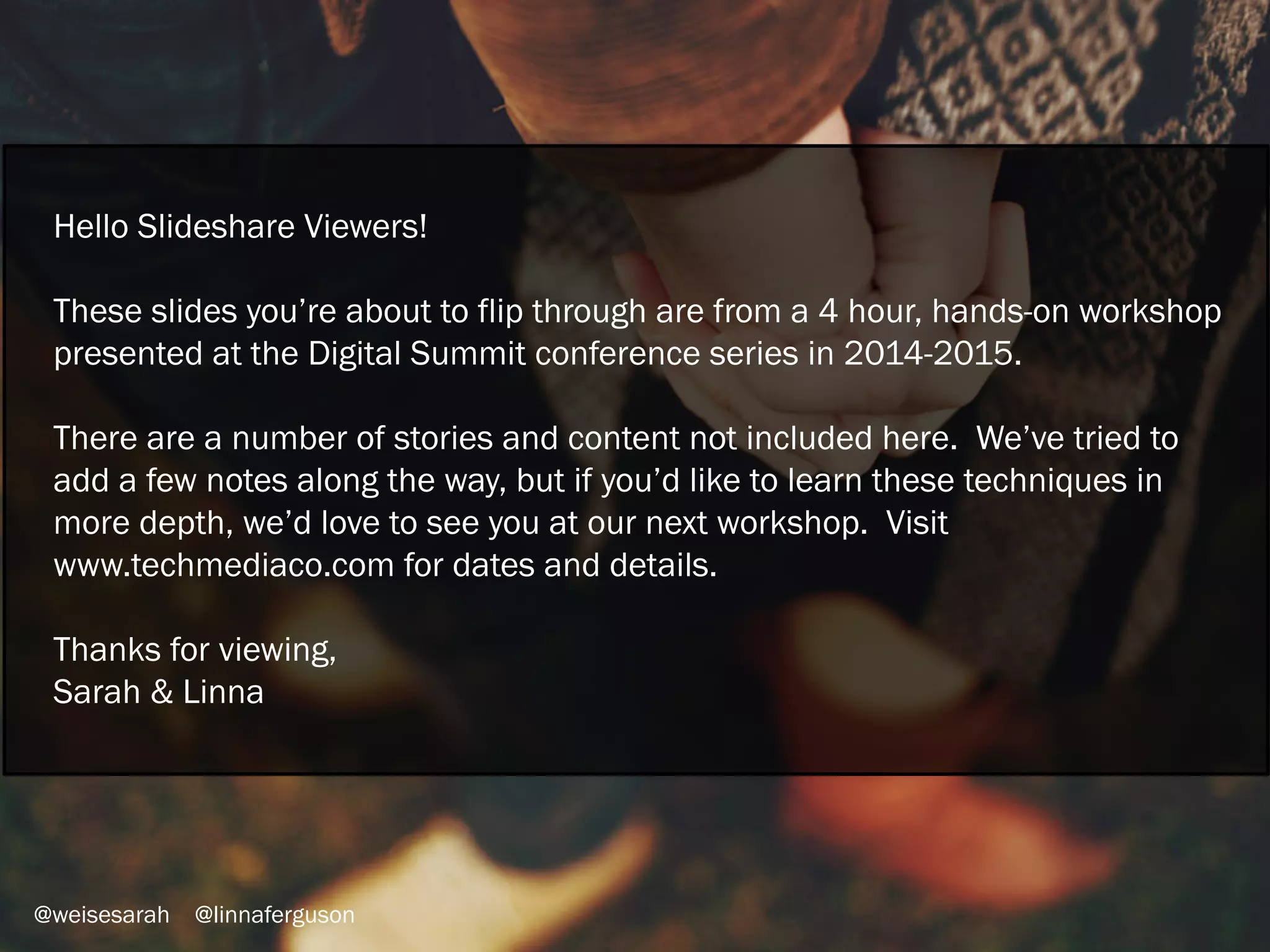 Hello Slideshare Viewers!
These slides you’re about to flip through are from a 4 hour, hands-on workshop
presented at the Digital Summit conference series in 2014-2015.
There are a number of stories and content not included here. We’ve tried to
add a few notes along the way, but if you’d like to learn these techniques in
more depth, we’d love to see you at our next workshop. Visit
www.techmediaco.com for dates and details.
Thanks for viewing,
Sarah & Linna
 