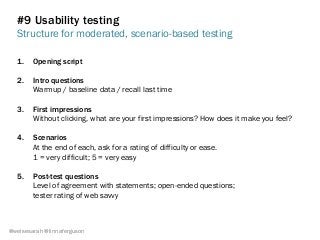 #9 Usability testing
Structure for moderated, scenario-based testing
@weisesarah @linnaferguson
1.  Opening script
2.  Intro questions
Warmup / baseline data / recall last time
3.  First impressions
Without clicking, what are your first impressions? How does it make you feel?
4.  Scenarios
At the end of each, ask for a rating of difficulty or ease.
1 = very difficult; 5 = very easy
5.  Post-test questions
Level of agreement with statements; open-ended questions;
tester rating of web savvy
 