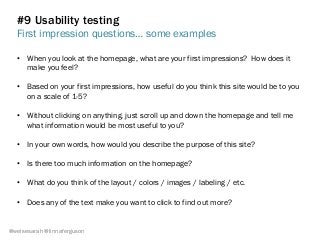 #9 Usability testing
First impression questions… some examples
@weisesarah @linnaferguson
•  When you look at the homepage, what are your first impressions? How does it
make you feel?
•  Based on your first impressions, how useful do you think this site would be to you
on a scale of 1-5?
•  Without clicking on anything, just scroll up and down the homepage and tell me
what information would be most useful to you?
•  In your own words, how would you describe the purpose of this site?
•  Is there too much information on the homepage?
•  What do you think of the layout / colors / images / labeling / etc.
•  Does any of the text make you want to click to find out more?
 