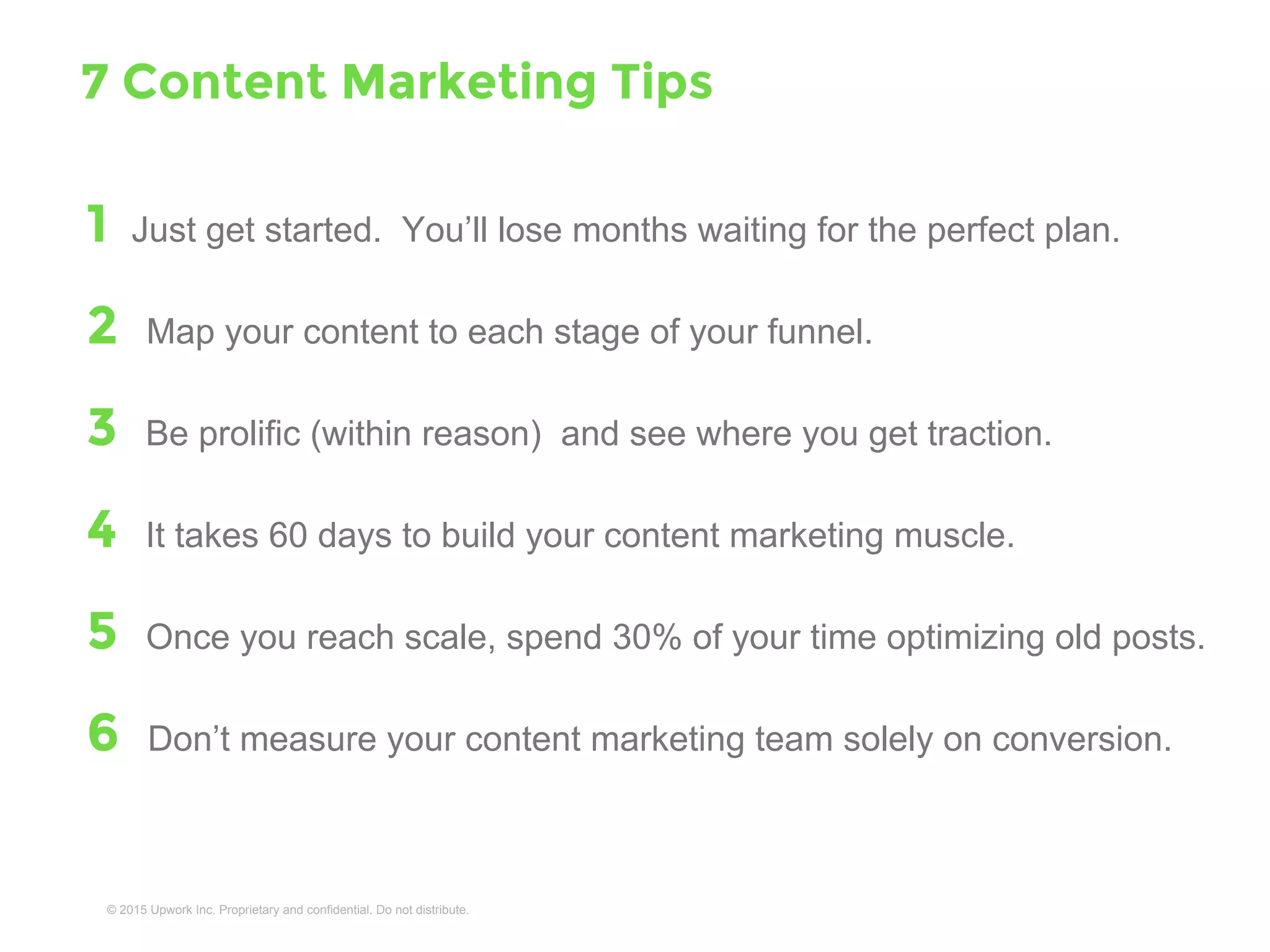 1 Just get started. You’ll lose months waiting for the perfect plan.
2 Map your content to each stage of your funnel.
3 Be prolific (within reason) and see where you get traction.
4 It takes 60 days to build your content marketing muscle.
5 Once you hit ~100 posts, spend 30% of your time optimizing old posts.
6 Don’t measure your content marketing team solely on conversion.
7 Your tip here . . .
7 Content Marketing Tips
 