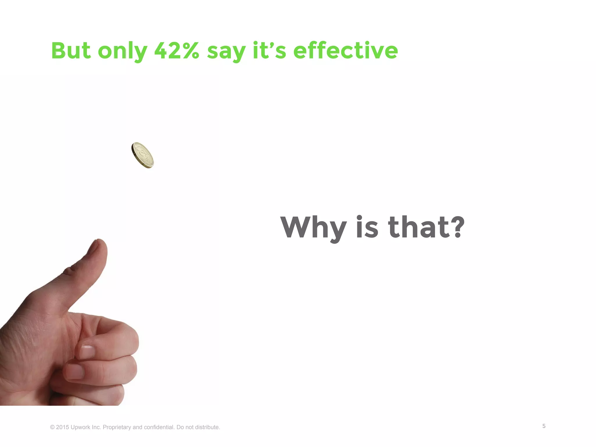 © 2016 Upwork Inc. Proprietary and confidential. Do not distribute.
Content is being created at record speed
5
● Email users send 204,000,000 messages
● Blog writers post 1400 new blog posts
● Facebook users share 2,460,000 pieces of content
● Twitter users tweet 277,000 times
● WhatsApp users share 347,222 photos
● Instagram users post 216,000 new photos
● Vine users share 8,333 videos
● Pinterest users pin 3,472 images
● Youtube users upload 72 hours of new video
Every minute...
 